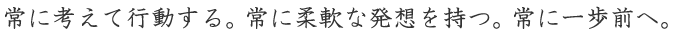 常に考えて行動する。常に柔軟な発想を持つ。常に一歩前へ。